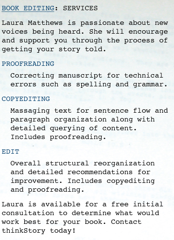 BOOK EDITOR: SERVICES Laura Matthews is passionate about new voices being heard. She will encourage and support you through the process of getting your story told.  PROOFREADING Correcting manuscript for technical errors such as spelling and grammar.  COPYEDITING Massaging text for sentence flow and paragraph organization along with detailed querying of content. Includes proofreading.  EDIT Overall structural reorganization and detailed recommendations for improvement. Includes copyediting and proofreading.  Laura is available for a free initial consultation to determine what would work best for your book. Contact thinkStory today!