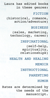 She's edited books in these genres: FICTION (historical, romance, action/adventure) BUSINESS (sales, marketing, technology, career) INSPIRATIONAL (self-help, spirituality, relationships) HEALTH AND HEALING MEMOIR INSTRUCTIONAL PARENTING HUMOR Rates are determined by the needs of the manuscript.